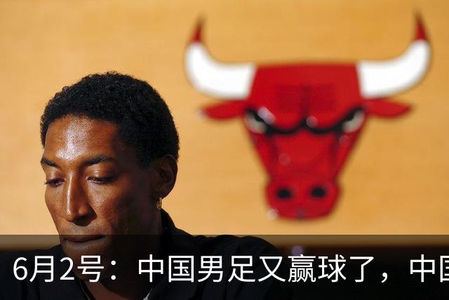 6月2号：中国男足又赢球了，中国足球终于不再令人闹心窝火！